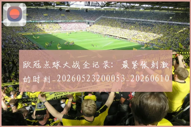 欧冠点球大战全记录:最紧张刺激的时刻_20260523200053_20260610165950