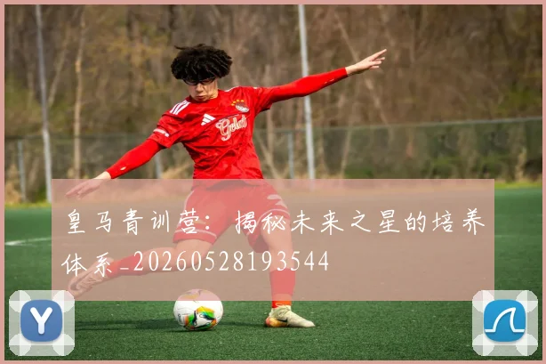 皇马青训营：揭秘未来之星的培养体系_20260528193544