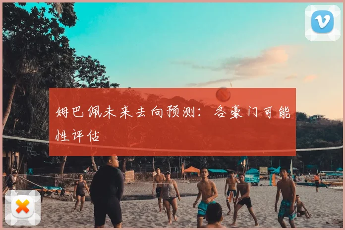 姆巴佩未来去向预测:各豪门可能性评估