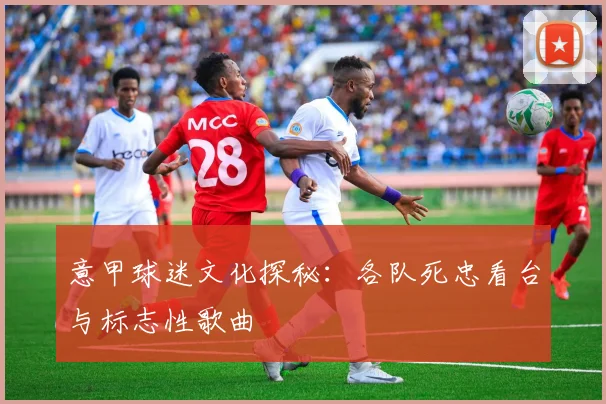 意甲球迷文化探秘：各队死忠看台与标志性歌曲